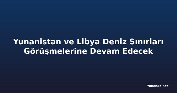 Yunanistan ve Libya Deniz Sınırları Görüşmelerine Devam Edecek