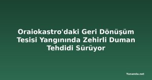 Oraiokastro'daki Geri Dönüşüm Tesisi Yangınında Zehirli Duman Tehdidi Sürüyor