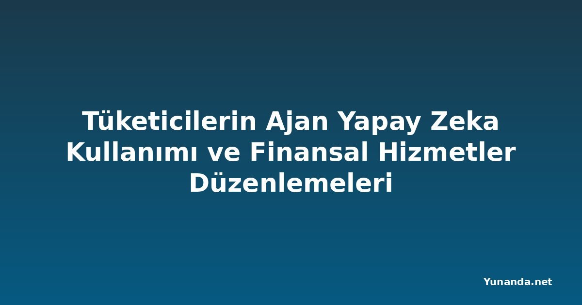 Tüketicilerin Ajan Yapay Zeka Kullanımı ve Finansal Hizmetler Düzenlemeleri