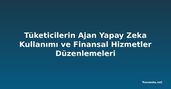 Tüketicilerin Ajan Yapay Zeka Kullanımı ve Finansal Hizmetler Düzenlemeleri