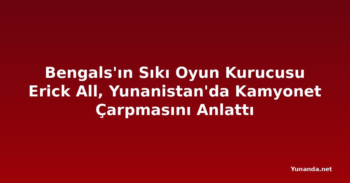 Bengals'ın Sıkı Oyun Kurucusu Erick All, Yunanistan'da Kamyonet Çarpmasını Anlattı