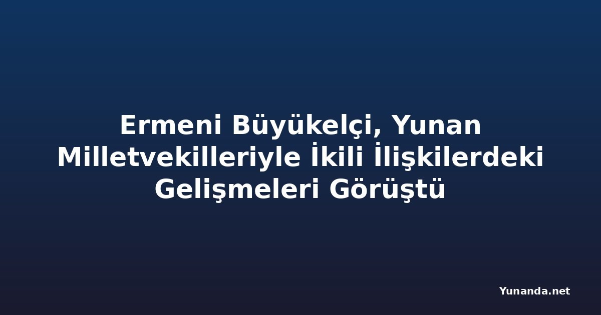 Ermeni Büyükelçi, Yunan Milletvekilleriyle İkili İlişkilerdeki Gelişmeleri Görüştü