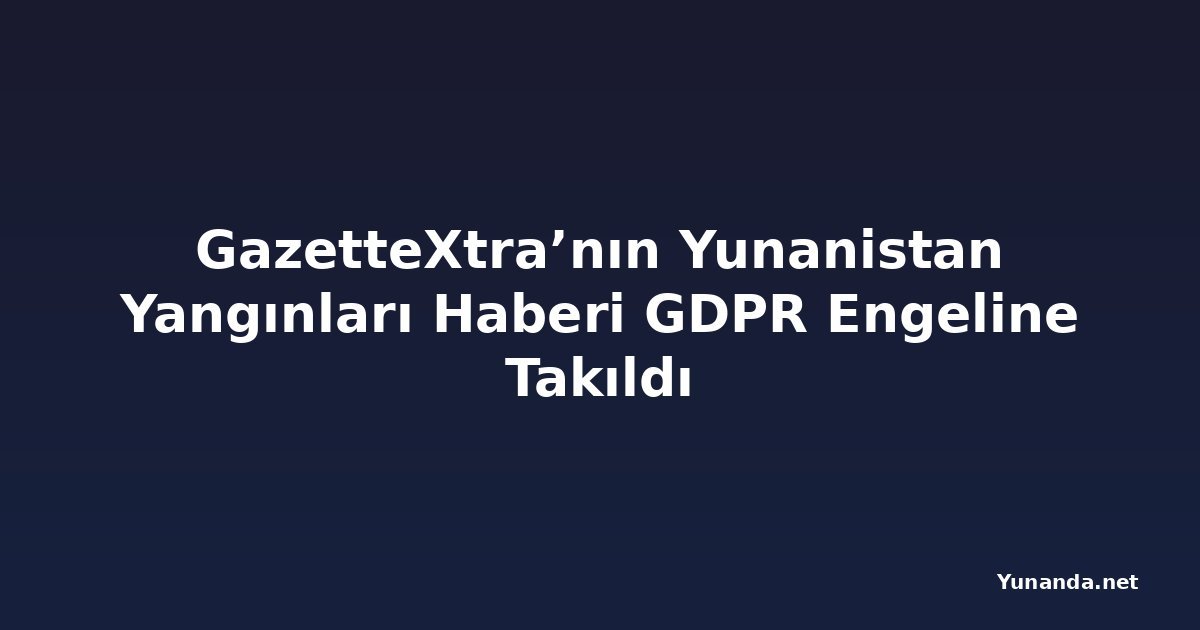 GazetteXtra’nın Yunanistan Yangınları Haberi GDPR Engeline Takıldı
