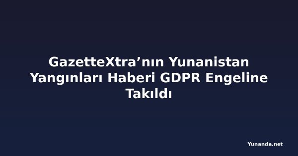 GazetteXtra’nın Yunanistan Yangınları Haberi GDPR Engeline Takıldı