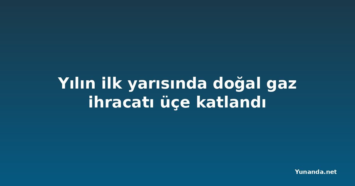 Yılın ilk yarısında doğal gaz ihracatı üçe katlandı