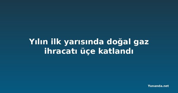 Yılın ilk yarısında doğal gaz ihracatı üçe katlandı