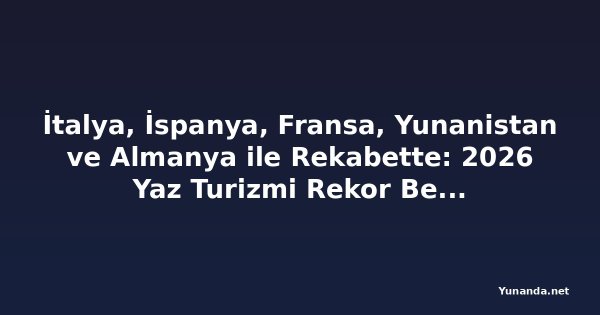 İtalya, İspanya, Fransa, Yunanistan ve Almanya ile Rekabette: 2026 Yaz Turizmi Rekor Bekliyor