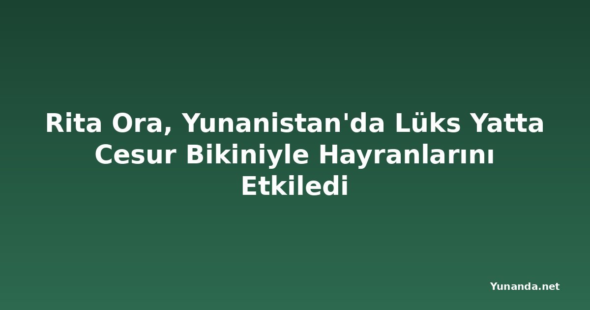 Rita Ora, Yunanistan'da Lüks Yatta Cesur Bikiniyle Hayranlarını Etkiledi