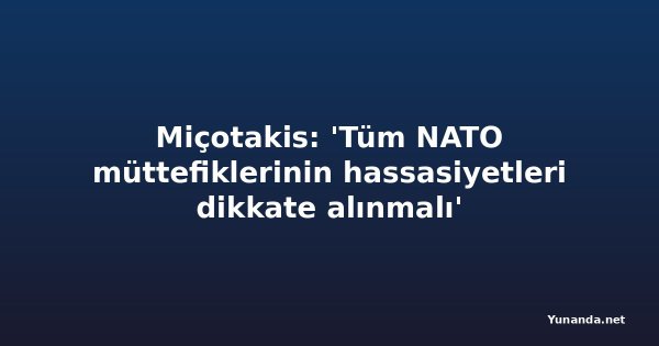 Miçotakis: 'Tüm NATO müttefiklerinin hassasiyetleri dikkate alınmalı'