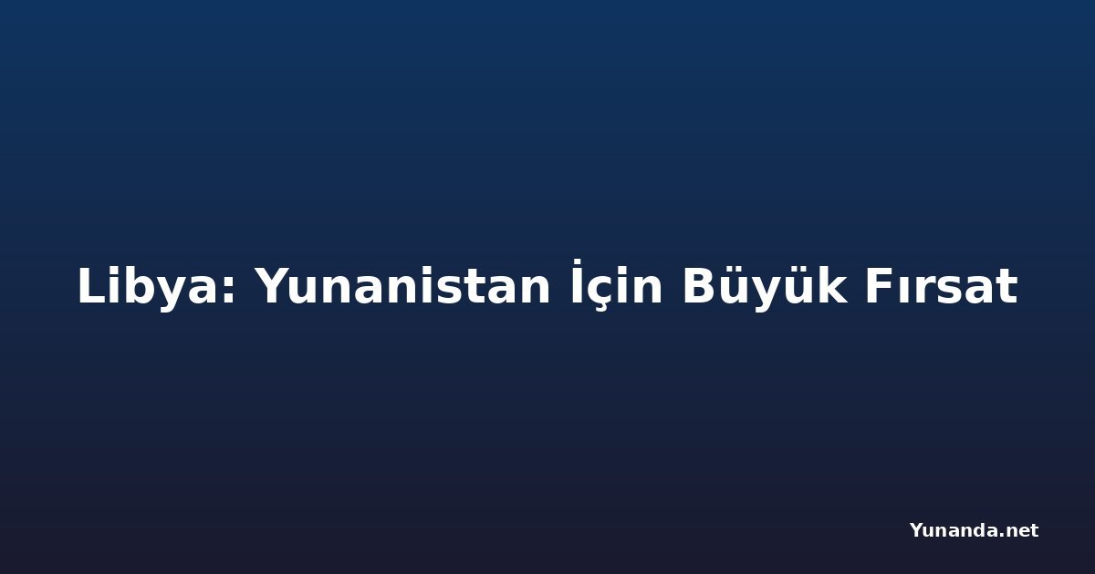 Libya: Yunanistan İçin Büyük Fırsat