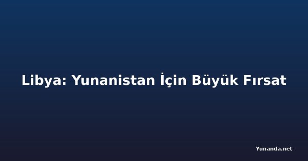 Libya: Yunanistan İçin Büyük Fırsat