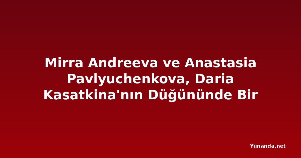 Mirra Andreeva ve Anastasia Pavlyuchenkova, Daria Kasatkina'nın Düğününde Bir Araya Geldi