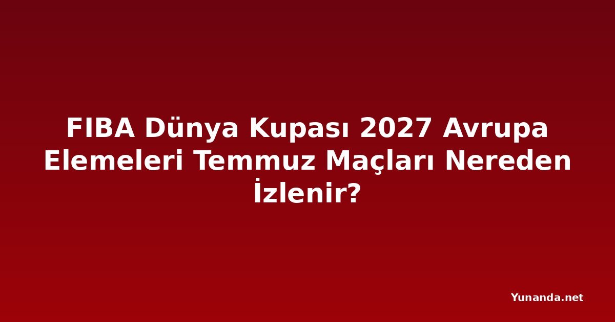 FIBA Dünya Kupası 2027 Avrupa Elemeleri Temmuz Maçları Nereden İzlenir?