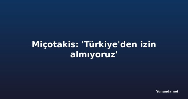 Miçotakis: 'Türkiye'den izin almıyoruz'