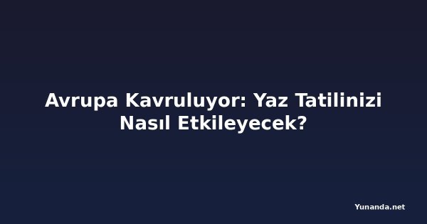 Avrupa Kavruluyor: Yaz Tatilinizi Nasıl Etkileyecek?