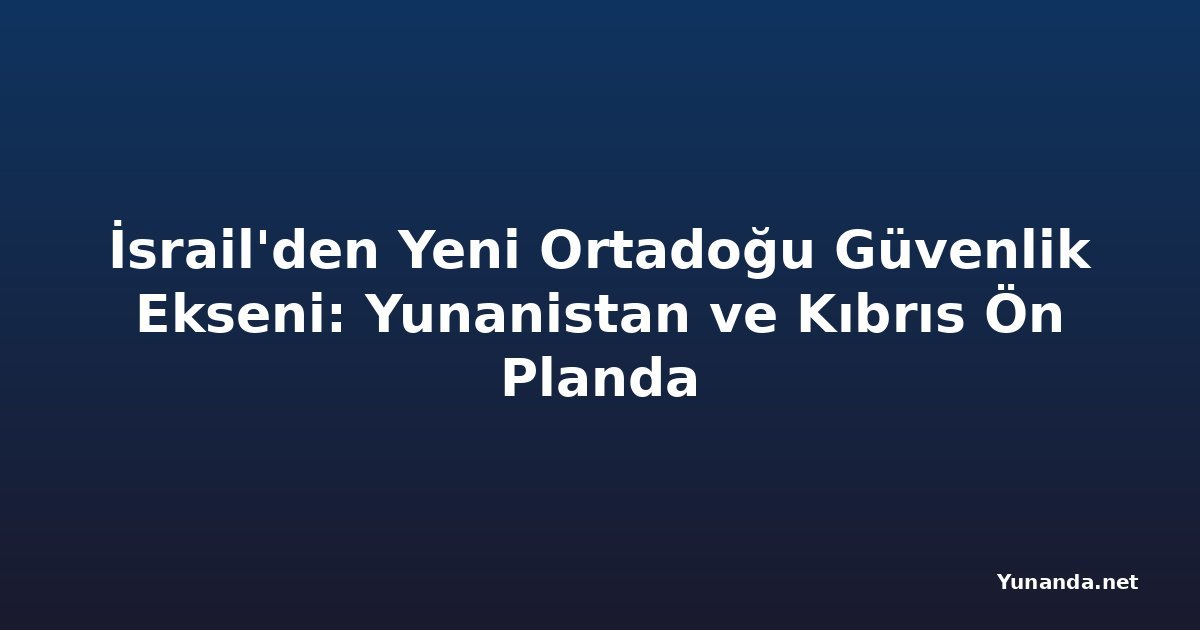 İsrail'den Yeni Ortadoğu Güvenlik Ekseni: Yunanistan ve Kıbrıs Ön Planda