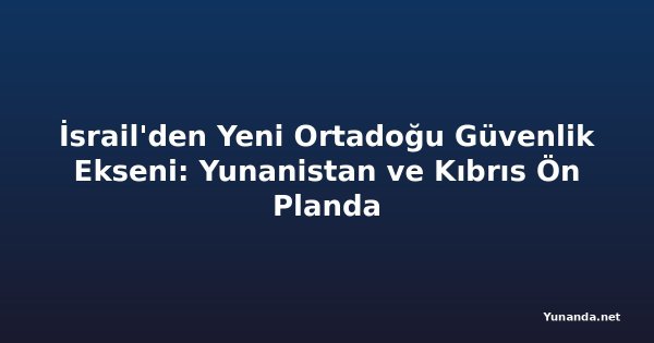 İsrail'den Yeni Ortadoğu Güvenlik Ekseni: Yunanistan ve Kıbrıs Ön Planda