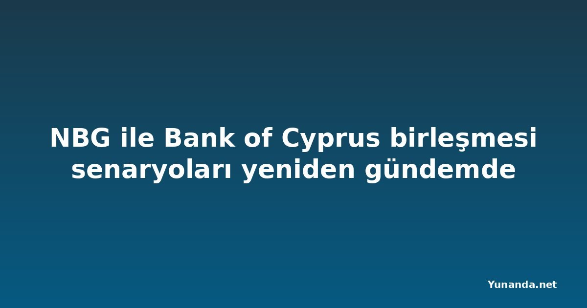 NBG ile Bank of Cyprus birleşmesi senaryoları yeniden gündemde
