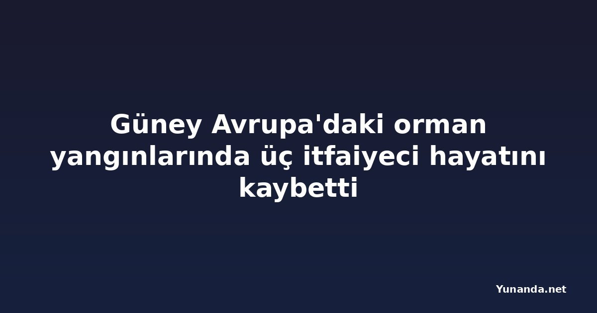 Güney Avrupa'daki orman yangınlarında üç itfaiyeci hayatını kaybetti