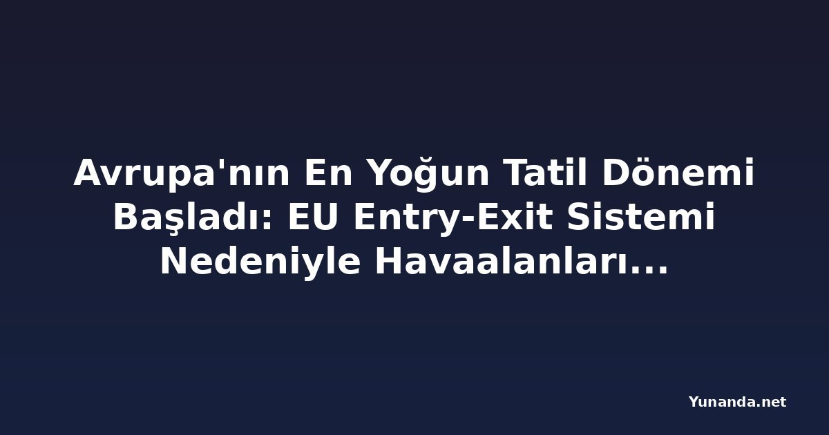 Avrupa'nın En Yoğun Tatil Dönemi Başladı: EU Entry-Exit Sistemi Nedeniyle Havaalanlarında Baskı Artıyor