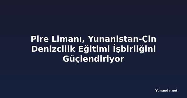 Pire Limanı, Yunanistan-Çin Denizcilik Eğitimi İşbirliğini Güçlendiriyor
