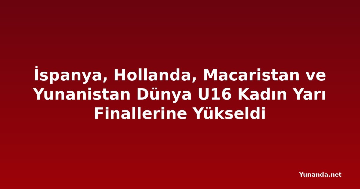 İspanya, Hollanda, Macaristan ve Yunanistan Dünya U16 Kadın Yarı Finallerine Yükseldi