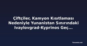 Çiftçiler, Kamyon Kısıtlaması Nedeniyle Yunanistan Sınırındaki Ivaylovgrad-Kyprinos Geçişini Kapattı