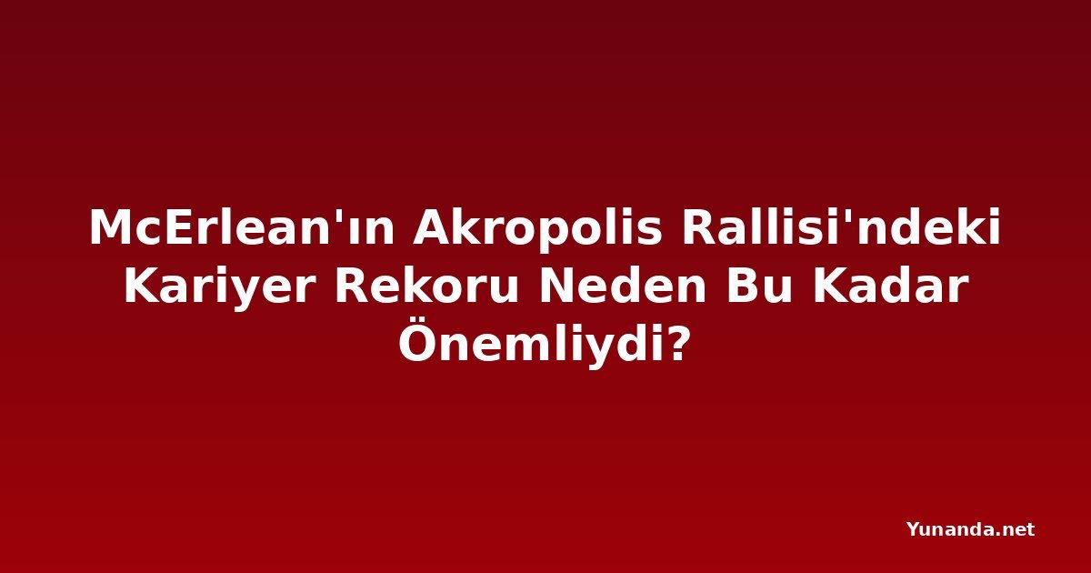 McErlean'ın Akropolis Rallisi'ndeki Kariyer Rekoru Neden Bu Kadar Önemliydi?