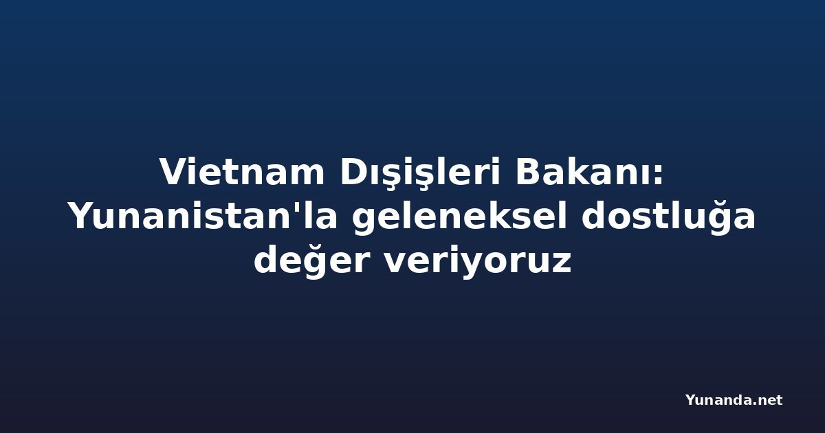 Vietnam Dışişleri Bakanı: Yunanistan'la geleneksel dostluğa değer veriyoruz
