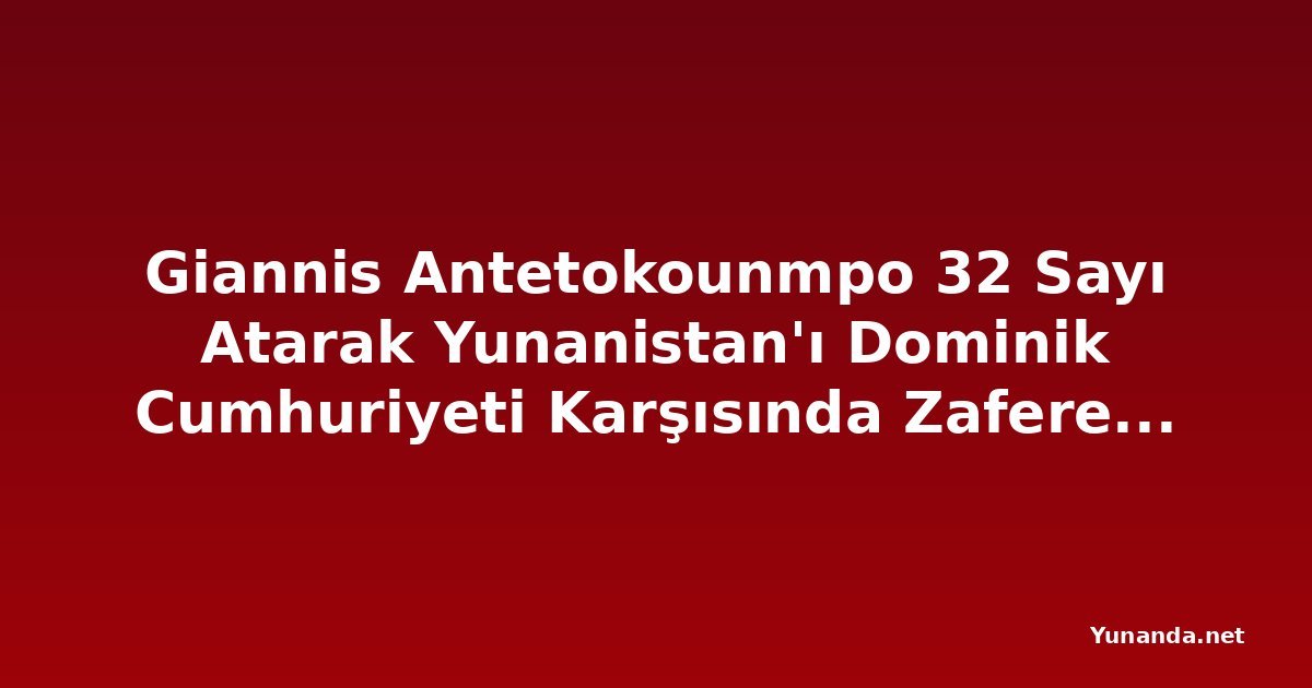 Giannis Antetokounmpo 32 Sayı Atarak Yunanistan'ı Dominik Cumhuriyeti Karşısında Zafere Taşıdı
