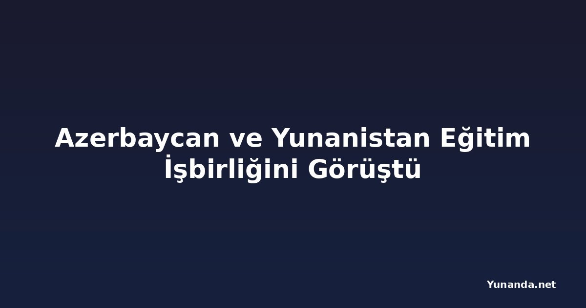 Azerbaycan ve Yunanistan Eğitim İşbirliğini Görüştü