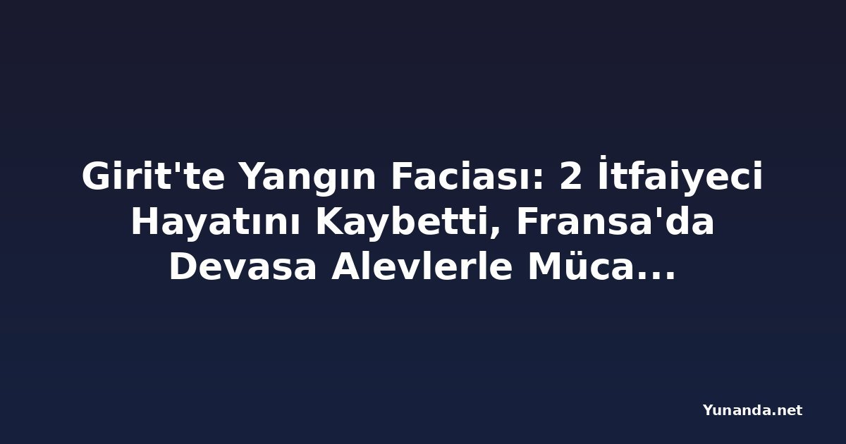 Girit'te Yangın Faciası: 2 İtfaiyeci Hayatını Kaybetti, Fransa'da Devasa Alevlerle Mücadele Sürüyor