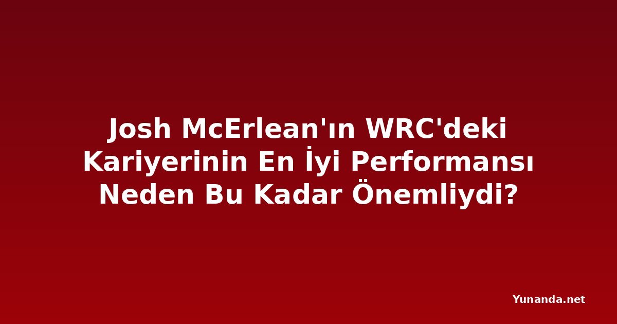 Josh McErlean'ın WRC'deki Kariyerinin En İyi Performansı Neden Bu Kadar Önemliydi?