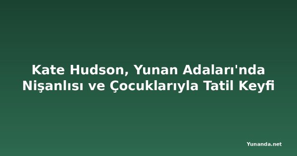 Kate Hudson, Yunan Adaları'nda Nişanlısı ve Çocuklarıyla Tatil Keyfi