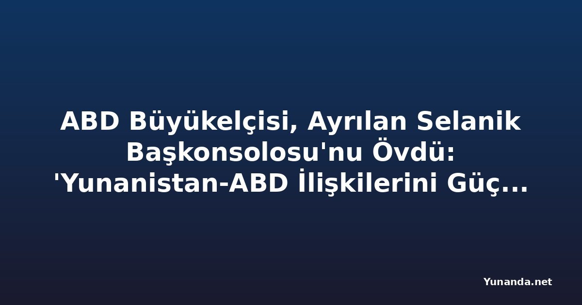 ABD Büyükelçisi, Ayrılan Selanik Başkonsolosu'nu Övdü: 'Yunanistan-ABD İlişkilerini Güçlendirdi'