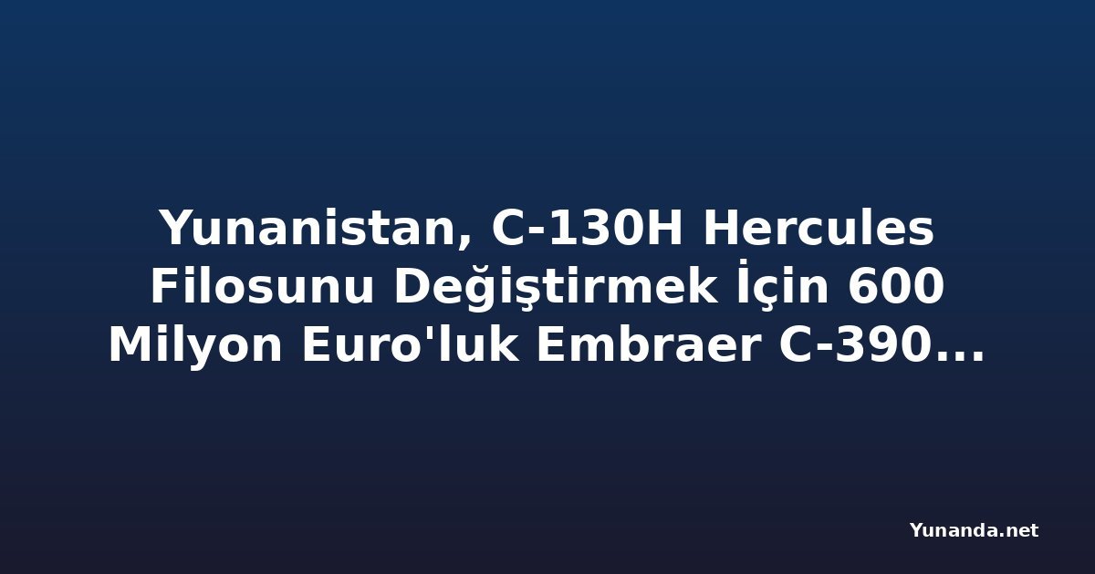 Yunanistan, C-130H Hercules Filosunu Değiştirmek İçin 600 Milyon Euro'luk Embraer C-390 Anlaşması İmzaladı