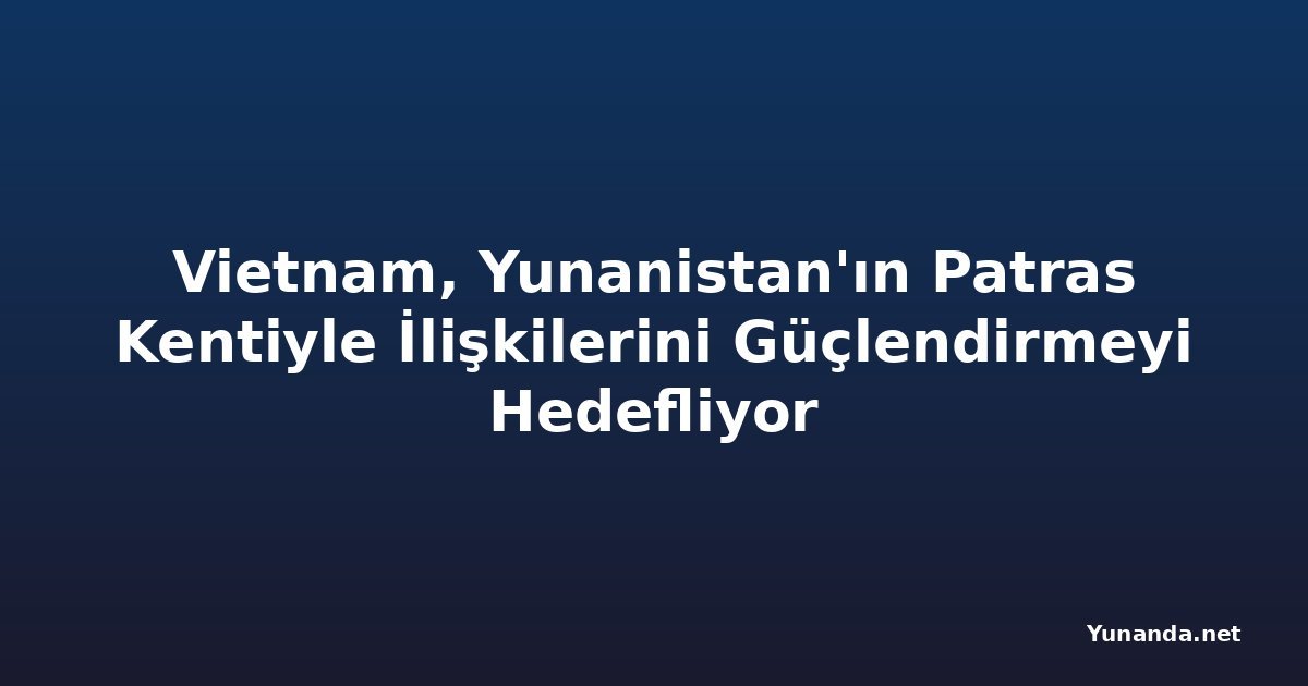 Vietnam, Yunanistan'ın Patras Kentiyle İlişkilerini Güçlendirmeyi Hedefliyor