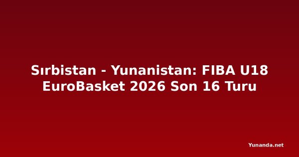 Sırbistan - Yunanistan: FIBA U18 EuroBasket 2026 Son 16 Turu