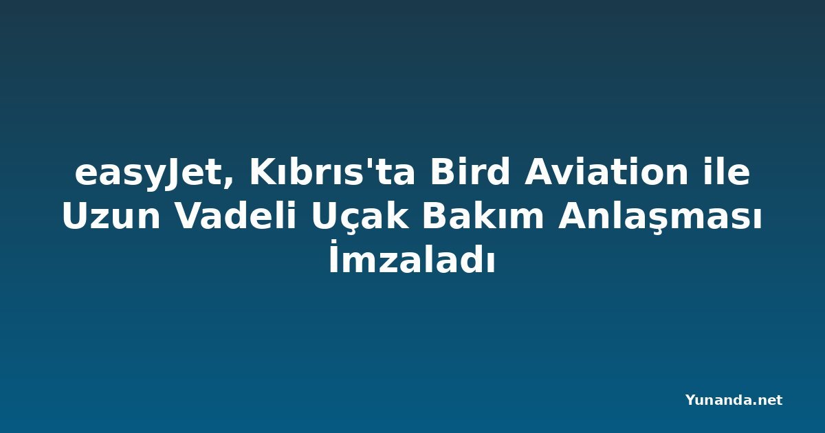 easyJet, Kıbrıs'ta Bird Aviation ile Uzun Vadeli Uçak Bakım Anlaşması İmzaladı