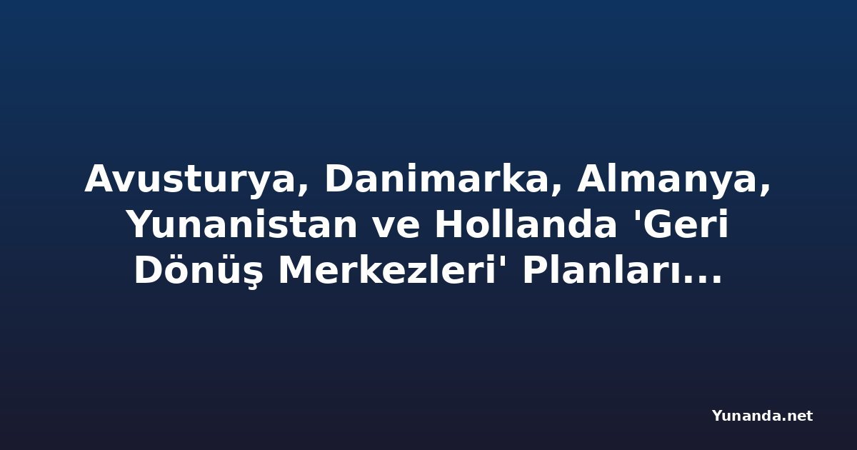 Avusturya, Danimarka, Almanya, Yunanistan ve Hollanda 'Geri Dönüş Merkezleri' Planlarında Sıkı İnsan Hakları Güvenceleri Oluşturmalı