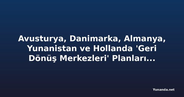 Avusturya, Danimarka, Almanya, Yunanistan ve Hollanda 'Geri Dönüş Merkezleri' Planlarında Sıkı İnsan Hakları Güvenceleri Oluşturmalı
