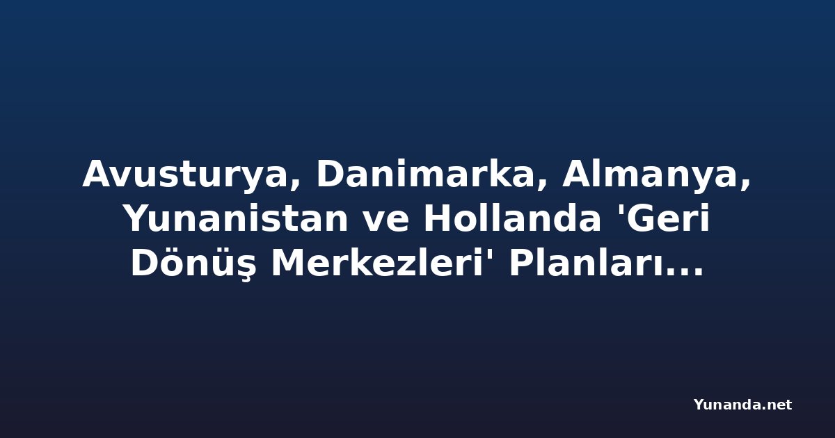 Avusturya, Danimarka, Almanya, Yunanistan ve Hollanda 'Geri Dönüş Merkezleri' Planlarında Sıkı İnsan Hakları Güvenceleri Oluşturmalı