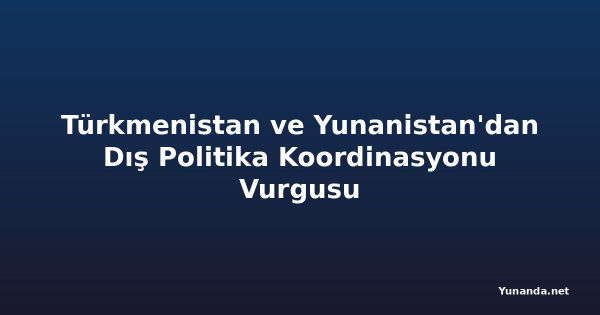 Türkmenistan ve Yunanistan'dan Dış Politika Koordinasyonu Vurgusu