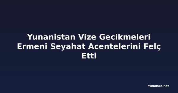 Yunanistan Vize Gecikmeleri Ermeni Seyahat Acentelerini Felç Etti
