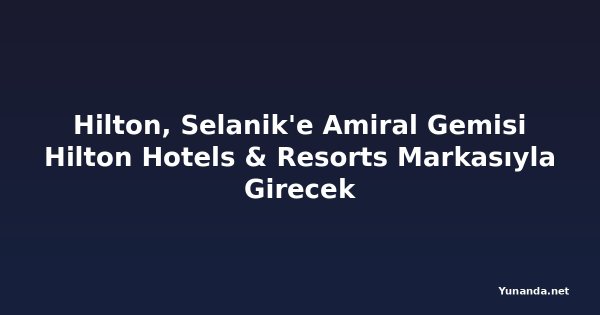 Hilton, Selanik'e Amiral Gemisi Hilton Hotels & Resorts Markasıyla Girecek