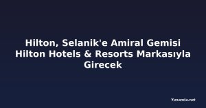 Hilton, Selanik'e Amiral Gemisi Hilton Hotels & Resorts Markasıyla Girecek