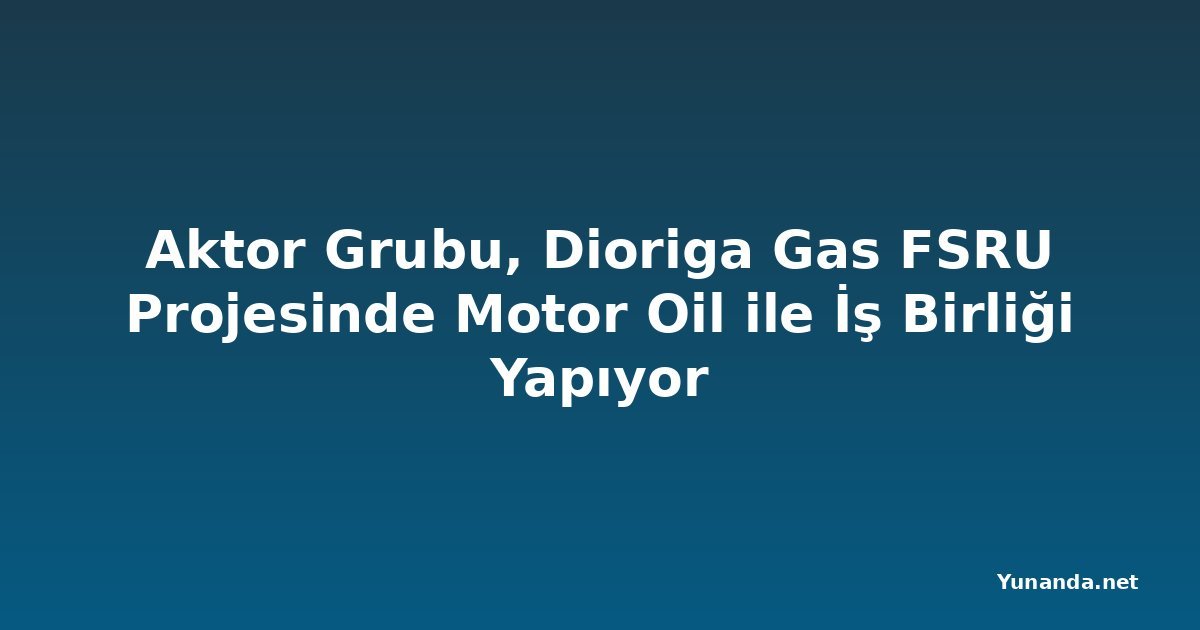 Aktor Grubu, Dioriga Gas FSRU Projesinde Motor Oil ile İş Birliği Yapıyor