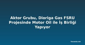Aktor Grubu, Dioriga Gas FSRU Projesinde Motor Oil ile İş Birliği Yapıyor
