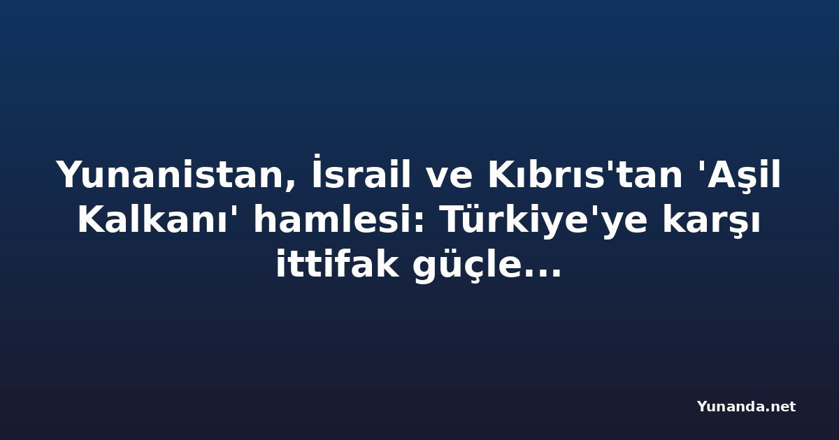 Yunanistan, İsrail ve Kıbrıs'tan 'Aşil Kalkanı' hamlesi: Türkiye'ye karşı ittifak güçleniyor