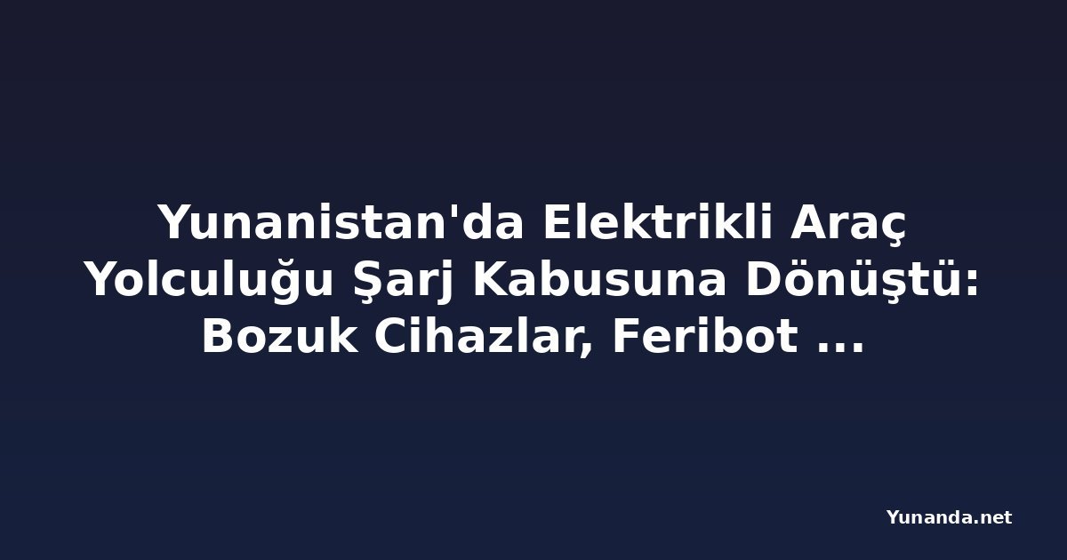Yunanistan'da Elektrikli Araç Yolculuğu Şarj Kabusuna Dönüştü: Bozuk Cihazlar, Feribot Kotası ve Uygulama Sorunları